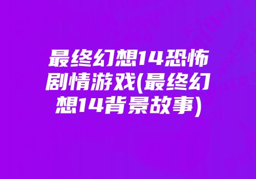 最终幻想14恐怖剧情游戏(最终幻想14背景故事)