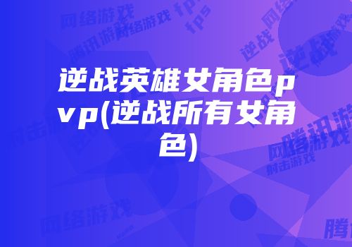 逆战英雄女角色pvp(逆战所有女角色)