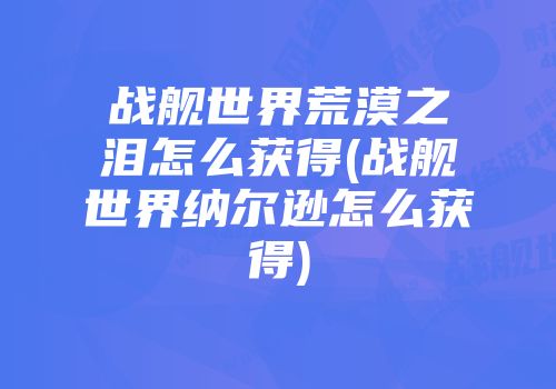 战舰世界荒漠之泪怎么获得(战舰世界纳尔逊怎么获得)