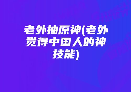 老外抽原神(老外觉得中国人的神技能)