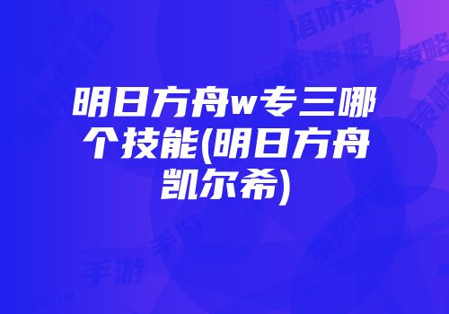 明日方舟w专三哪个技能(明日方舟凯尔希)