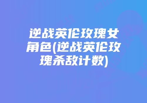 逆战英伦玫瑰女角色(逆战英伦玫瑰杀敌计数)