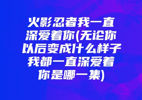 火影忍者我一直深爱着你(无论你以后变成什么样子我都一直深爱着你是哪一集)